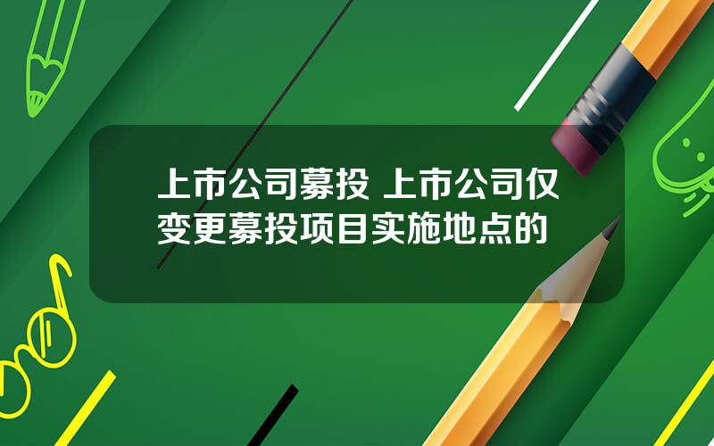 上市公司募投 上市公司仅变更募投项目实施地点的